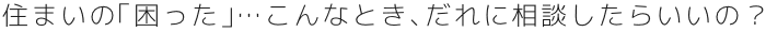 住まいの「困った」…こんなとき、だれに相談したらいいの？